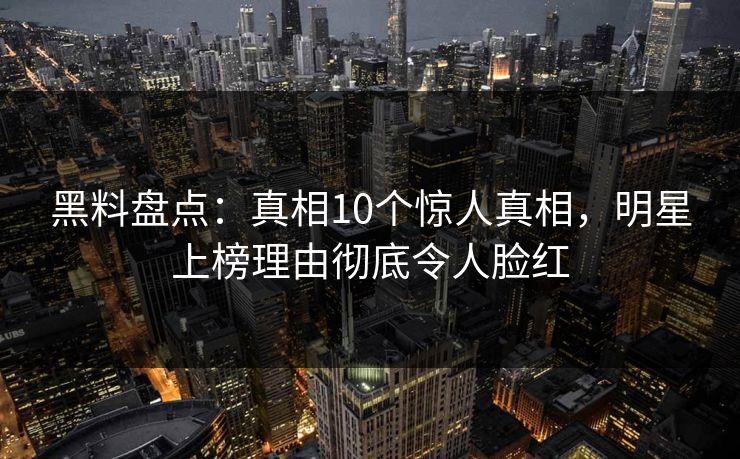 黑料盘点：真相10个惊人真相，明星上榜理由彻底令人脸红