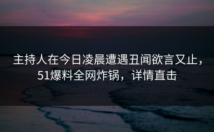 主持人在今日凌晨遭遇丑闻欲言又止，51爆料全网炸锅，详情直击