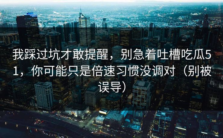 我踩过坑才敢提醒，别急着吐槽吃瓜51，你可能只是倍速习惯没调对（别被误导）