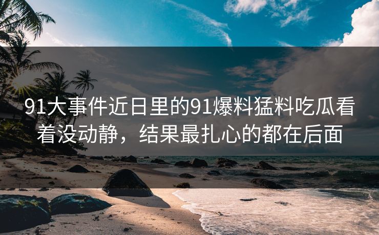 91大事件近日里的91爆料猛料吃瓜看着没动静，结果最扎心的都在后面