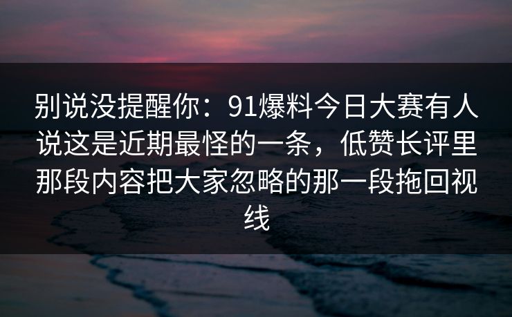 别说没提醒你：91爆料今日大赛有人说这是近期最怪的一条，低赞长评里那段内容把大家忽略的那一段拖回视线