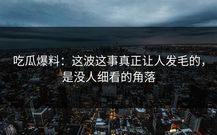 吃瓜爆料：这波这事真正让人发毛的，是没人细看的角落
