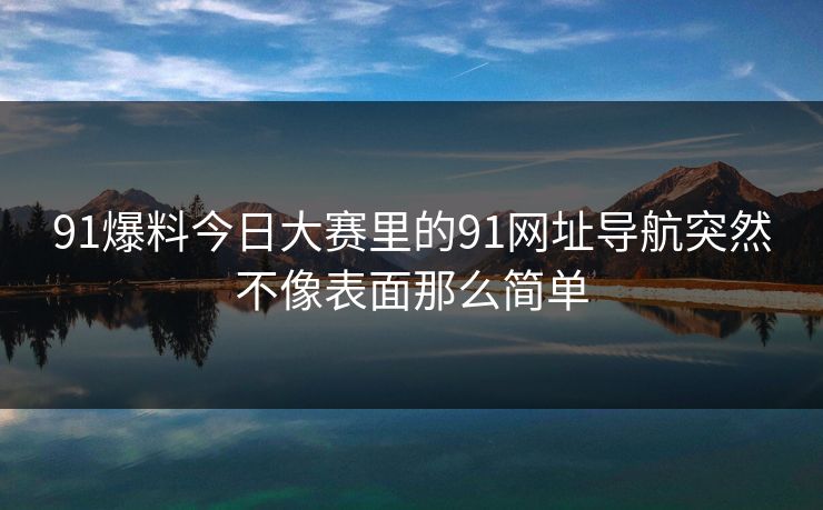 91爆料今日大赛里的91网址导航突然不像表面那么简单 91爆料今日大赛里的91网址导航突然不像表面那么简单